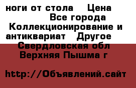 ноги от стола. › Цена ­ 12 000 - Все города Коллекционирование и антиквариат » Другое   . Свердловская обл.,Верхняя Пышма г.